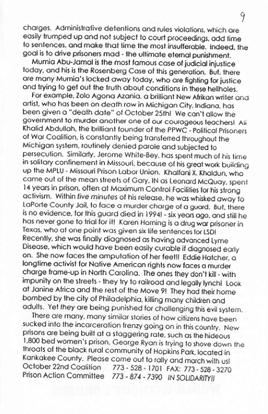 9 charges. Administrative detentions and rules violations, which are easily umped up and not subject to court proceedings, add fime fo sentences. and make that time the most insufferable. Indeed, the goalis 1o diive prisoners mad - fhe ulfimale efemal punishment. Mumia Abu-Jamal is the most famous case of judicial injustice. foday. and his is the Rosenberg Case of this generation. But, there are many Mumia’s locked away foday. who are fighting for justice and trying fo get out the truth about conditions in these hellholes. For example, Zolo Agona Azania. a brilliant New Afrikan writer and orlist, who has been on death row in Michigan City. Indiana, has been given a “death date” of October 25thi We can’t allow the government to muider another one of our courageous teachers! Al Khalid Abdullah, the brilliant founder of the PPWC - Politicol Prisoners of War Codilition, is constantly being transfered throughout the Michigan system, routinely denied parole and subjected to persecution. Similarly, Jerome White-Bey. has. spent much of his time i solitary confinement in Missouri, because of his great work building up the MPLU - Missouri Prison Labor Union. Khallarni X. Khaldun, who ccame out of the mean streets of Gary, IN as Leonard. McQuay. spent 14 years in prison. offen at Maximum Conirol Facilfes for his sirong activism. Within five minutes of his release, he was whisked away 1o LaPorte County Jail to face a murder charge of a guord. Bul, there 810 evidence, for this guard died in 19941 - six years ogo, ond stil he. has never gone to trial for ifl Karen Horning s @ drug war prisoner in Texas, who at one point was given six life sentences for LSD! Recently. she was finally diagnosed os having advanced Lyme Disease, which would have been easily curable if diagnosed early on. She now faces the amputation of her feetll Eddie Holcher, @ longtime activist for Nafive American rights now faces o murder charge frame-up in Norih Caroling. The anes they don’t kil - with impunity on the sireets - they iry 1o raiload and legally lynchi Look t Janine Afiica and the rest of the Move 91 They had their home bombed by the ciy of Philadelphia, kiling many chidren ond adults. Yet they are being punished for challenging this evil system. There are many. many similar stories of how cifizens have been suckedinto the incarceration frenzy going on in this couniry. New prisons are being built of o sloggering rate. such os the hideous 1.800 bed women’s prison. George Ryan s frying 1o shove down the throats of the black rural community of Hopkins Park, locate Kankakee County. Please come out to rally and march with ust Oclober 22nd Coalifion 773- 528- 1701 FAX: 773- 528 3270 Prison Action Commitiee 773 - 8747390 IN SOLIDARITYII